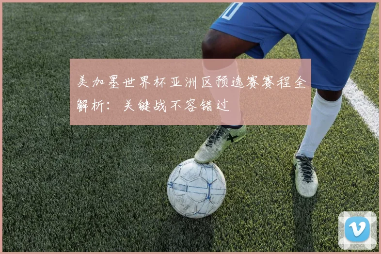 美加墨世界杯亚洲区预选赛赛程全解析：关键战不容错过