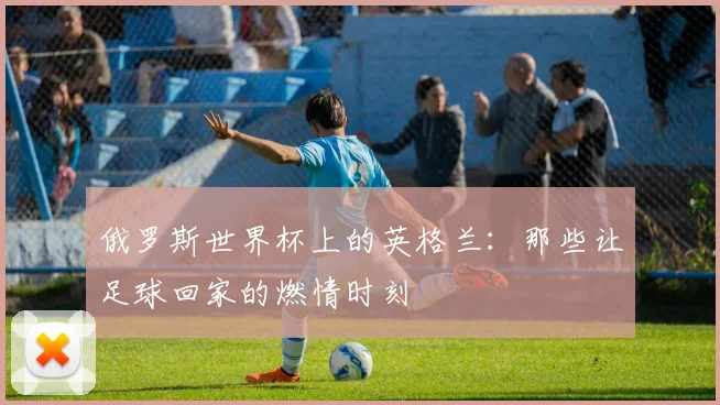 俄罗斯世界杯上的英格兰：那些让足球回家的燃情时刻