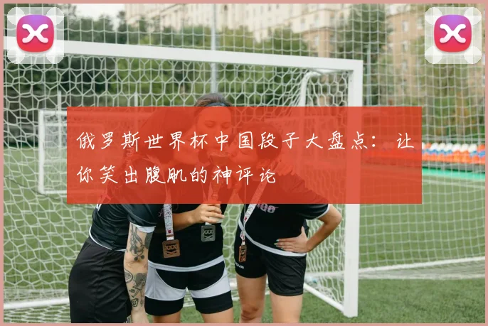 俄罗斯世界杯中国段子大盘点：让你笑出腹肌的神评论