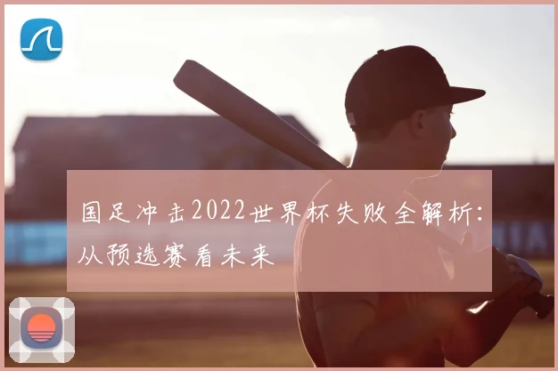国足冲击2022世界杯失败全解析:从预选赛看未来