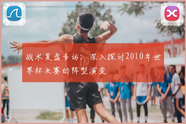 战术复盘专访：深入探讨2010年世界杯决赛的阵型演变