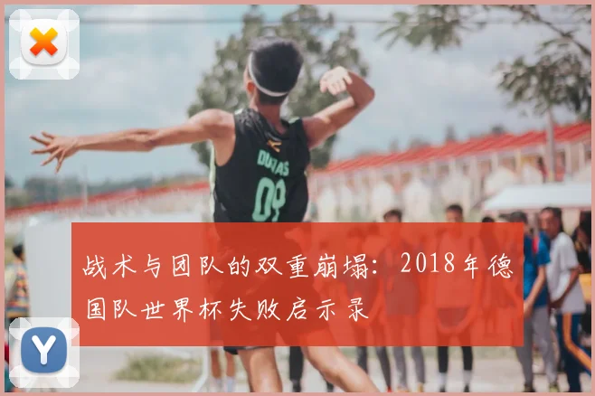 战术与团队的双重崩塌：2018年德国队世界杯失败启示录