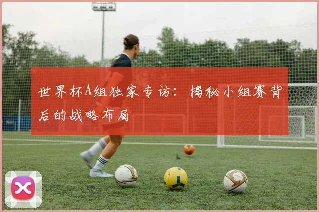 世界杯A组独家专访:揭秘小组赛背后的战略布局