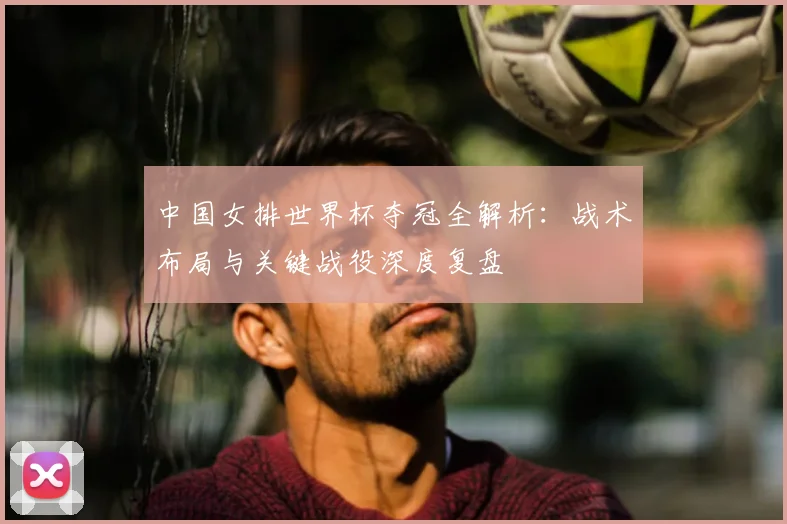 中国女排世界杯夺冠全解析:战术布局与关键战役深度复盘