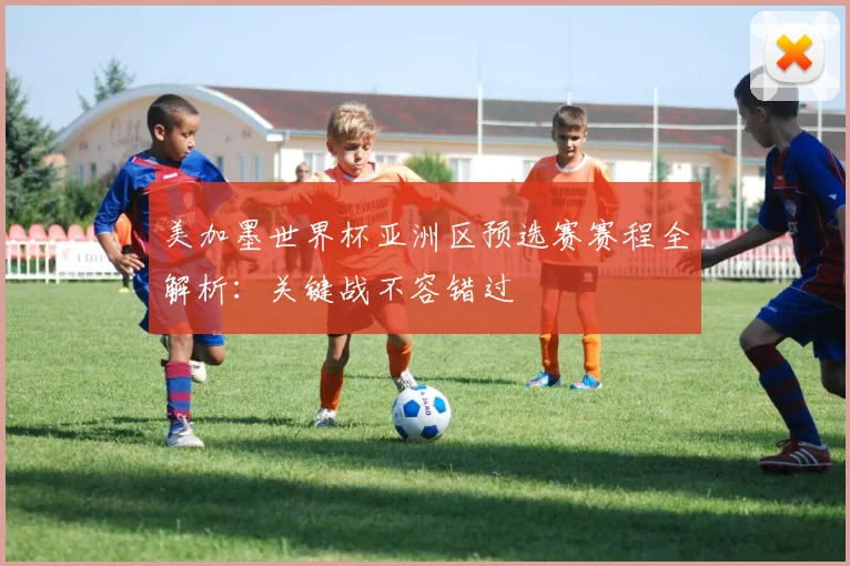 美加墨世界杯亚洲区预选赛赛程全解析：关键战不容错过