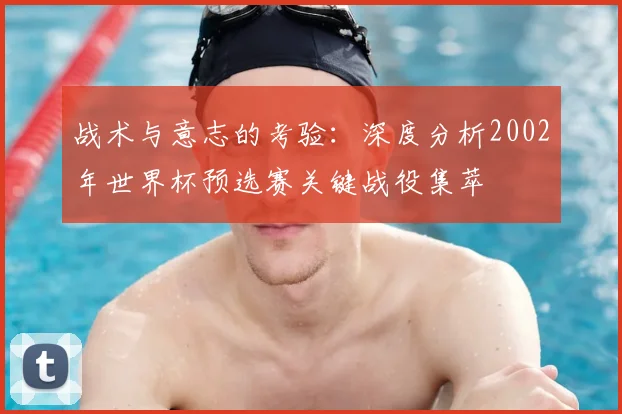 战术与意志的考验：深度分析2002年世界杯预选赛关键战役集萃