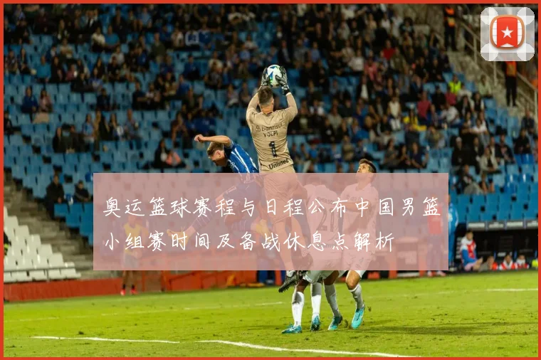 奥运篮球赛程与日程公布中国男篮小组赛时间及备战休息点解析