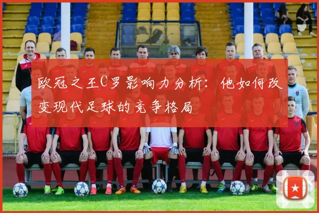 欧冠之王C罗影响力分析：他如何改变现代足球的竞争格局