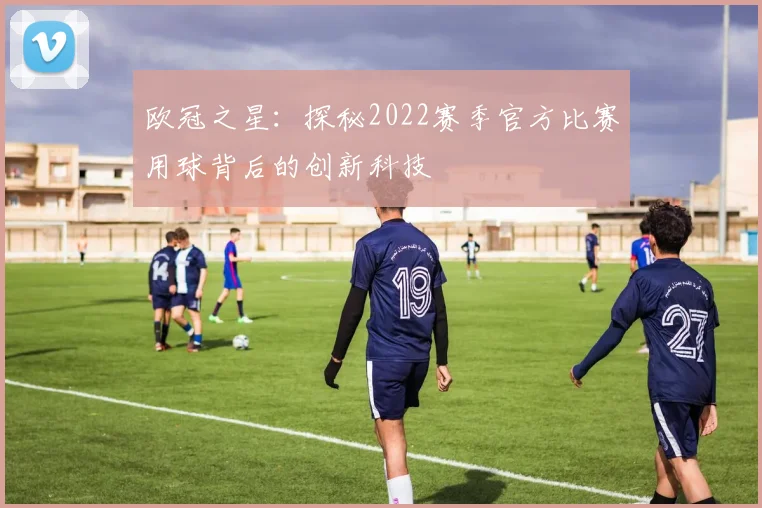 欧冠之星：探秘2022赛季官方比赛用球背后的创新科技