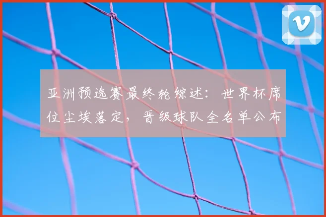 亚洲预选赛最终轮综述：世界杯席位尘埃落定，晋级球队全名单公布