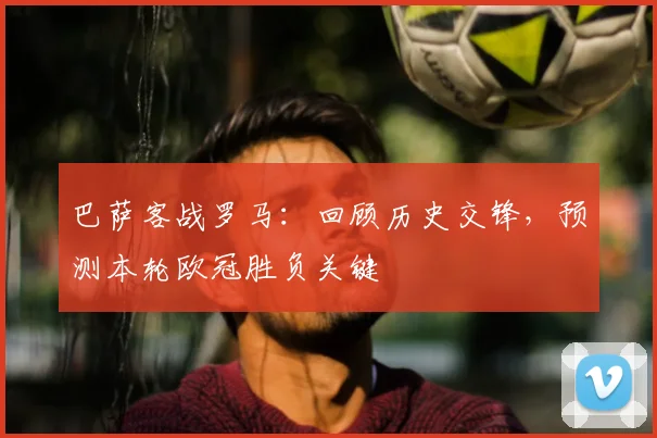 巴萨客战罗马：回顾历史交锋，预测本轮欧冠胜负关键