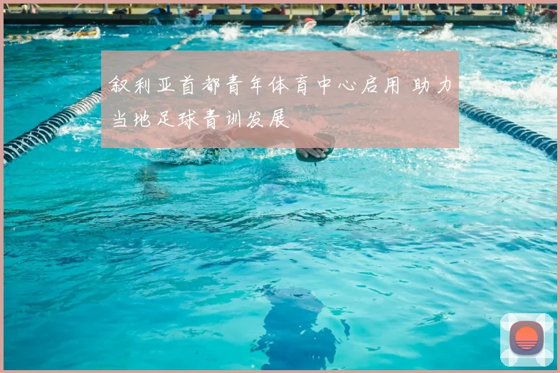 叙利亚首都青年体育中心启用 助力当地足球青训发展