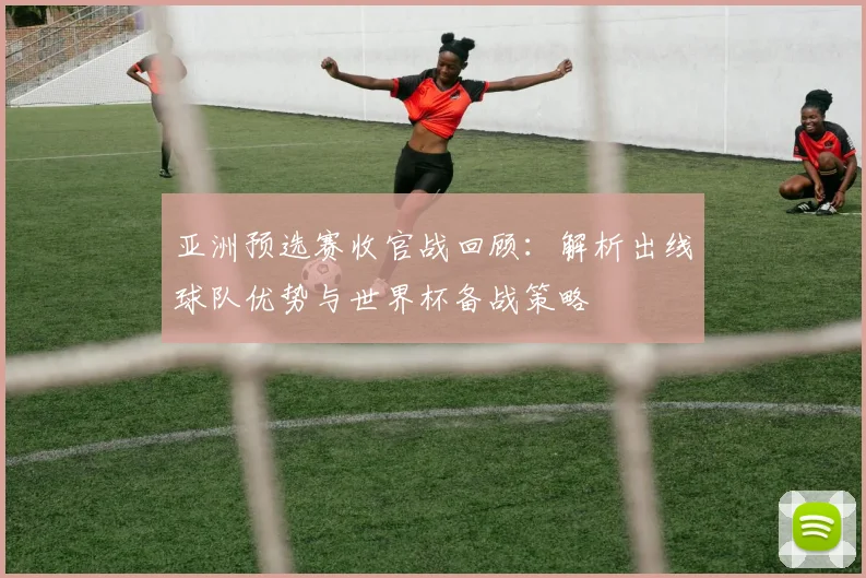 亚洲预选赛收官战回顾：解析出线球队优势与世界杯备战策略