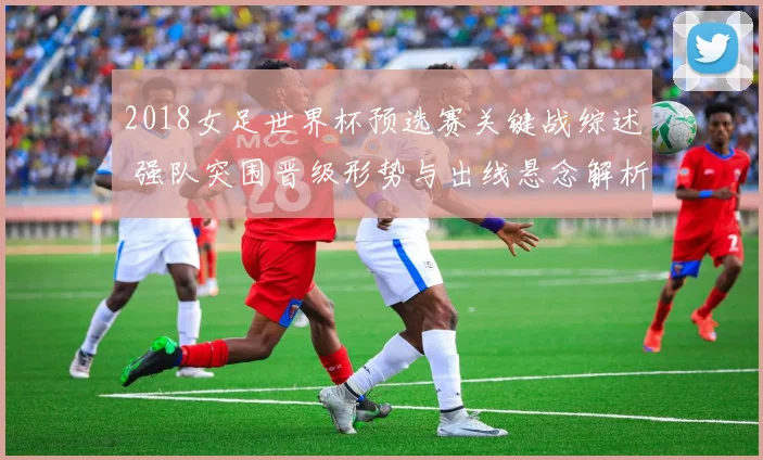 2018女足世界杯预选赛关键战综述 强队突围晋级形势与出线悬念解析