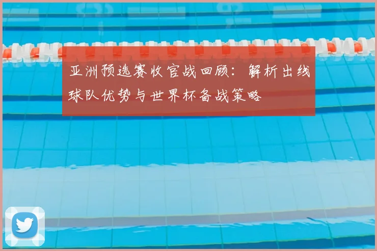 亚洲预选赛收官战回顾：解析出线球队优势与世界杯备战策略