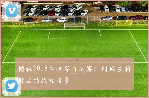 揭秘2018年世界杯决赛：时间安排背后的战略考量